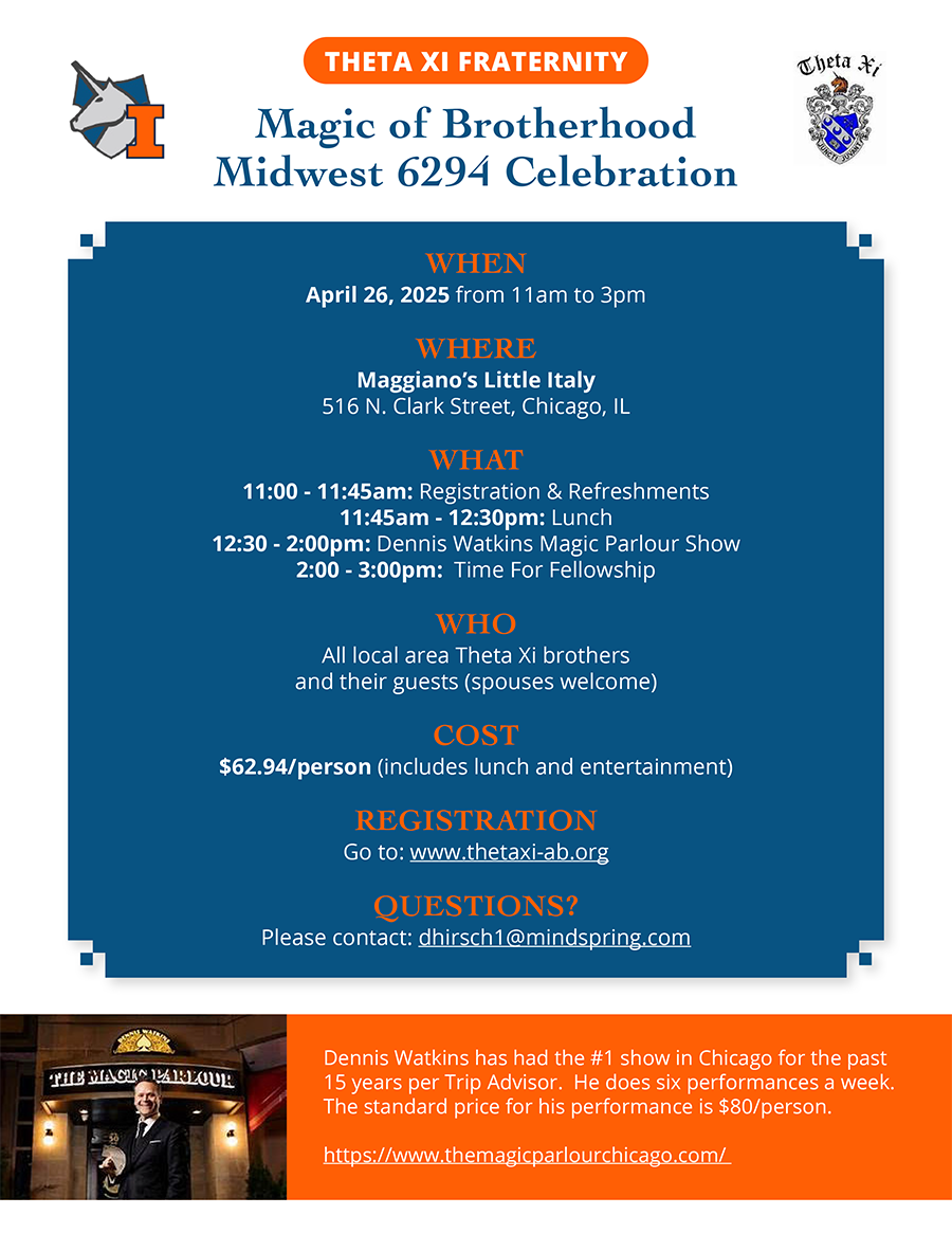 THETA XI FRATERNITY. Magic of Brotherhood. Midwest 6294 Celebration. WHEN: April 26, 2025 from 11am to 3pm. WHERE: Maggiano’s Little Italy, 516 N. Clark Street, Chicago, IL. WHAT: 11:00 - 11:45am, Registration & Refreshments; 11:45am - 12:30pm, Lunch; 12:30 - 2:00pm, Dennis Watkins Magic Parlour Show; 2:00 - 3:00pm, Time For Fellowship. WHO: All local area Theta Xi brothers and their guests (spouses welcome). COST: $62.94/person (includes lunch and entertainment). REGISTRATION: Go to: www.thetaxi-ab.org. QUESTIONS: Please contact dhirsch1@mindspring.com. Dennis Watkins has had the #1 show in Chicago for the past 15 years per Trip Advisor. He does six performances a week. The standard price for his performance is $80/person. www.themagicparlourchicago.com