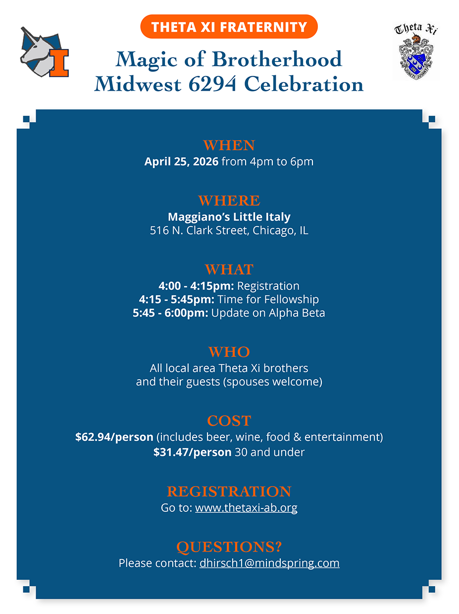 THETA XI FRATERNITY Magic of Brotherhood Midwest 6294 Celebration WHEN April 25, 2026 from 4pm to 6pm WHERE Maggiano’s Little Italy 516 N. Clark Street, Chicago, IL WHAT 4:00 - 4:15pm: Registration 4:15 - 5:45pm: Time for Fellowship 5:45 - 6:00pm: Update on Alpha Beta WHO All local area Theta Xi brothers and their guests (spouses welcome) COST $62.94/person (includes beer, wine, food & entertainment) $31.47/person 30 and under REGISTRATION Go to: www.thetaxi-ab.org QUESTIONS? Please contact: dhirsch1@mindspring.com