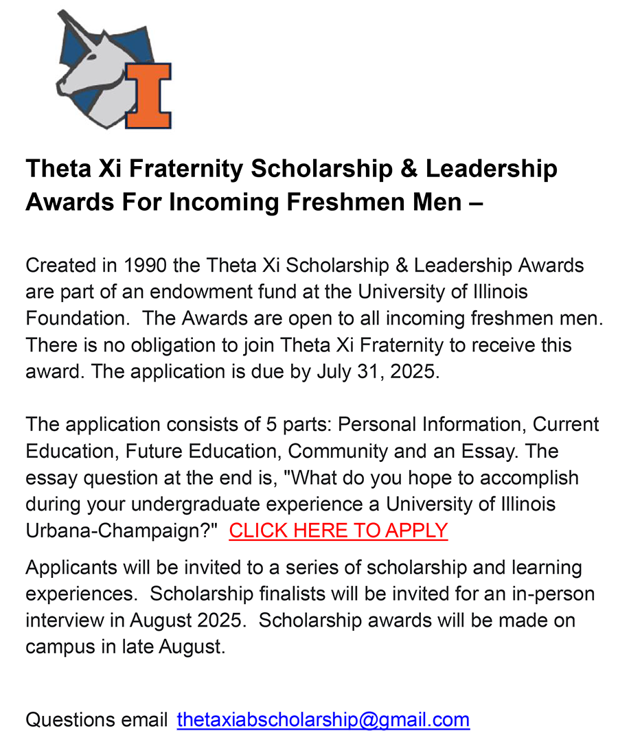 Theta Xi Fraternity Scholarship & Leadership
Awards For Incoming Freshmen Men: Created in 1990 the Theta Xi Scholarship & Leadership Awards are part of an endowment fund at the University of Illinois Foundation. The Awards are open to all incoming freshmen men. There is no obligation to join Theta Xi Fraternity to receive this award. The application is due by July 31, 2025. The application consists of 5 parts: Personal Information, Current Education, Future Education, Community and an Essay. The essay question at the end is, “What do you hope to accomplish during your undergraduate experience a University of Illinois Urbana-Champaign?” CLICK HERE TO APPLY Applicants will be invited to a series of scholarship and learning experiences. Scholarship finalists will be invited for an in-person interview in August 2025. Scholarship awards will be made on campus in late August. Questions email david@21stCenturyDads.org.