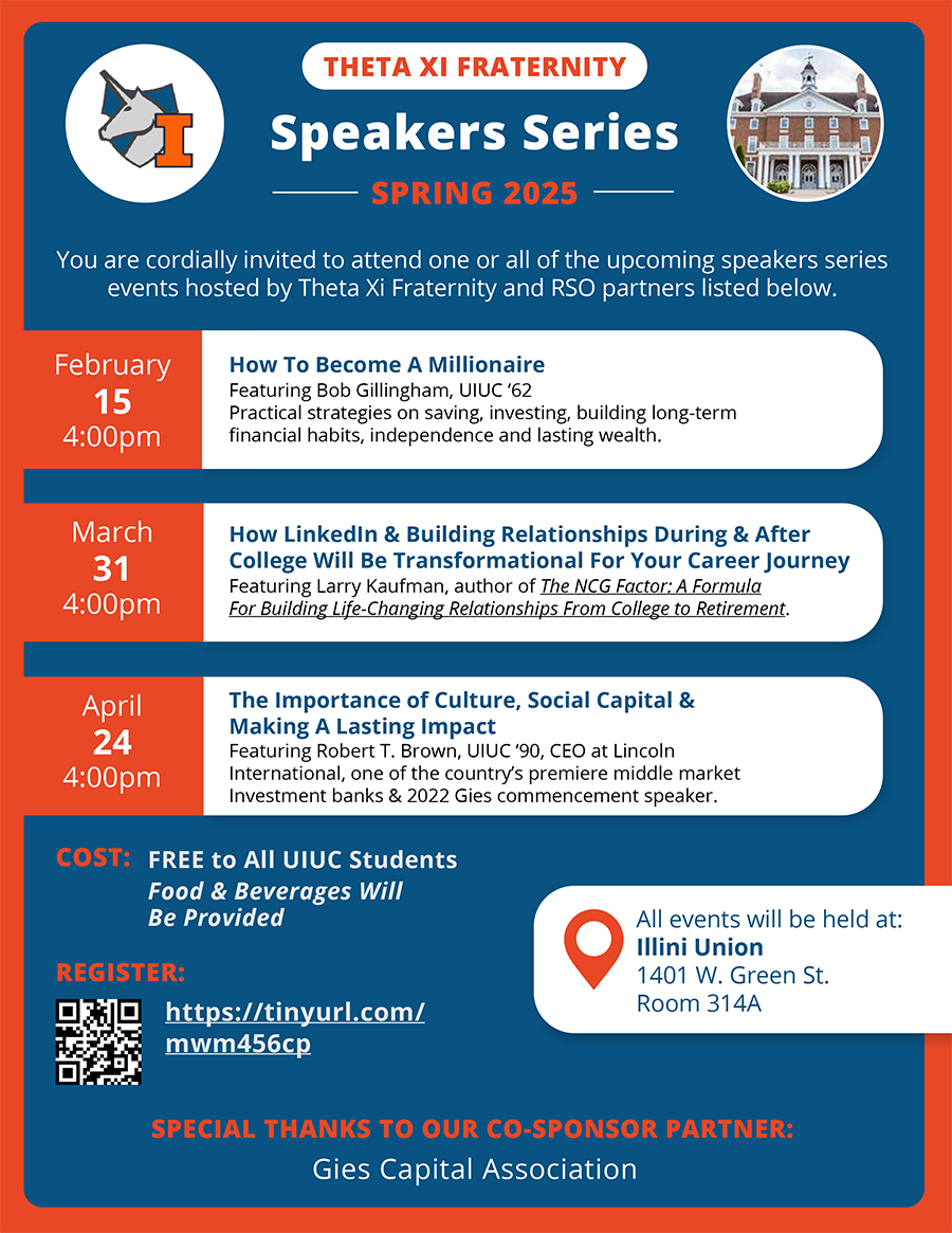 Theta Xi Fraterniy Speakers Series, Spring 2025: You are cordially invited to attend one or all of the upcoming speakers series events hosted by Theta Xi Fraternity and RSO partners listed below. February 15, 4:00pm: How To Become A Millionaire, Featuring Bob Gillingham, UIUC ‘62, Practical strategies on saving, investing, building long-term financial habits, independence and lasting wealth. March 31, 4:00pm: How LinkedIn & Building Relationships During & After College Will Be Transformational For Your Career Journey, Featuring Larry Kaufman, author of The NCG Factor: A Formula For Building Life-Changing Relationships From College to Retirement. April 24, 4:00pm: The Importance of Culture, Social Capital & Making A Lasting Impact, Featuring Robert T. Brown, UIUC ‘90, CEO at Lincoln International, one of the country’s premiere middle market Investment banks & 2022 Gies commencement speaker. COST: FREE to All UIUC Students. Food & Beverages Will Be Provided. REGISTER: https://tinyurl.com/mwm456cp. All events will be held at Illini Union, 1401 W. Green St., Room 314A. SPECIAL THANKS TO OUR CO-SPONSOR PARTNER: Gies Capital Association